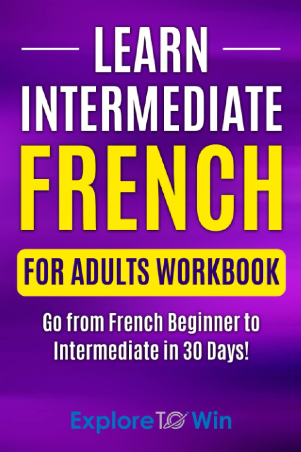 Learn Intermediate French for Adults Workbook: Go from French Beginner to Intermediate in 30 Days! (Learn French For Adults)