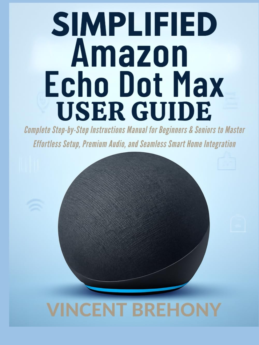 Simplified Amazon Echo Dot Max User Guide: Complete Step-by-Step Instructions Manual for Beginners & Seniors to Master Effortless Setup, Premium ... Step-by-Step Manual for Seniors & Beginners)