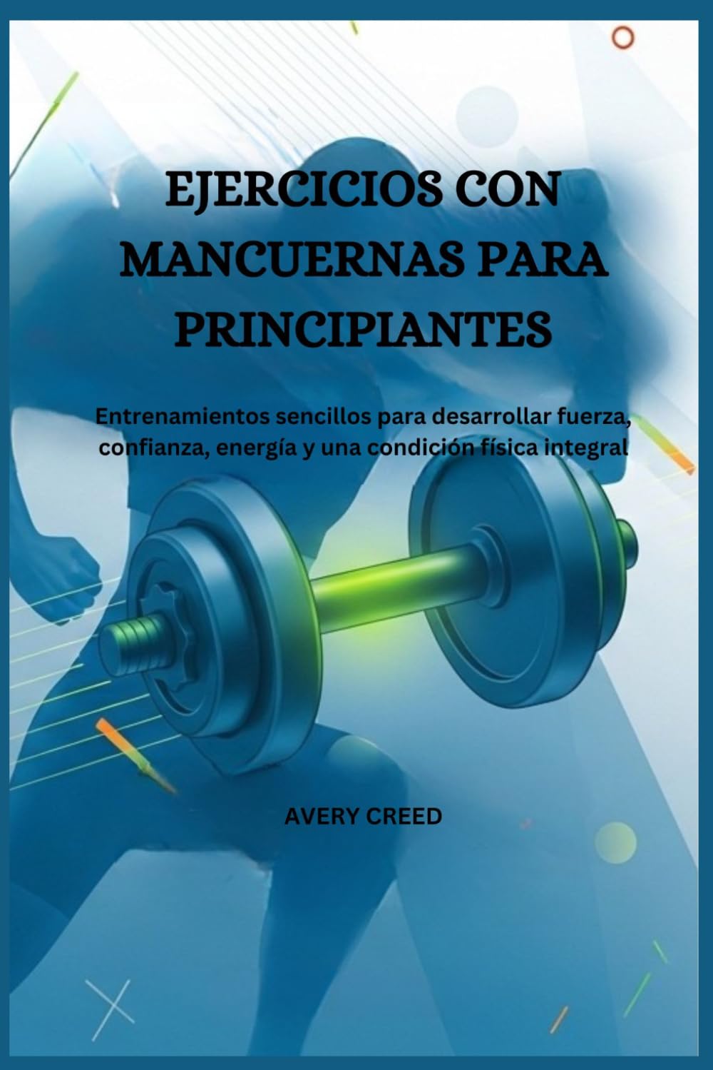 EJERCICIOS CON MANCUERNAS PARA PRINCIPIANTES: Entrenamientos sencillos para desarrollar fuerza, confianza, energía y una condición física integral.