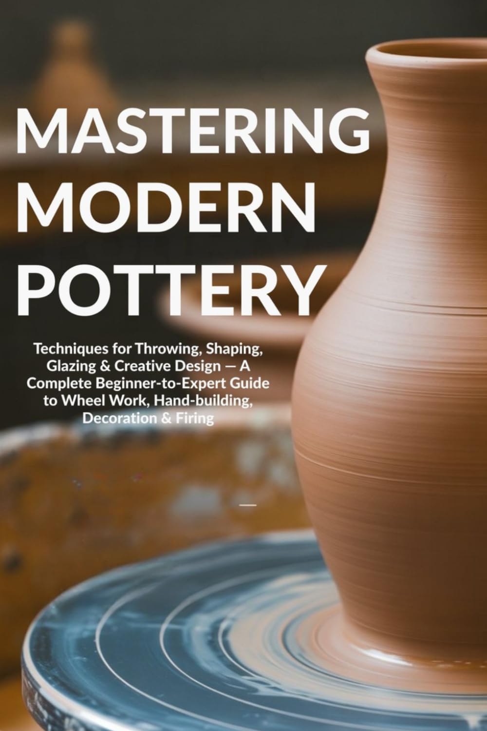 Mastering Modern Pottery: Techniques for Throwing, Shaping, Glazing & Creative Design — A Complete Beginner-to-Expert Guide to Wheel Work, Hand-building, Decoration & Firing