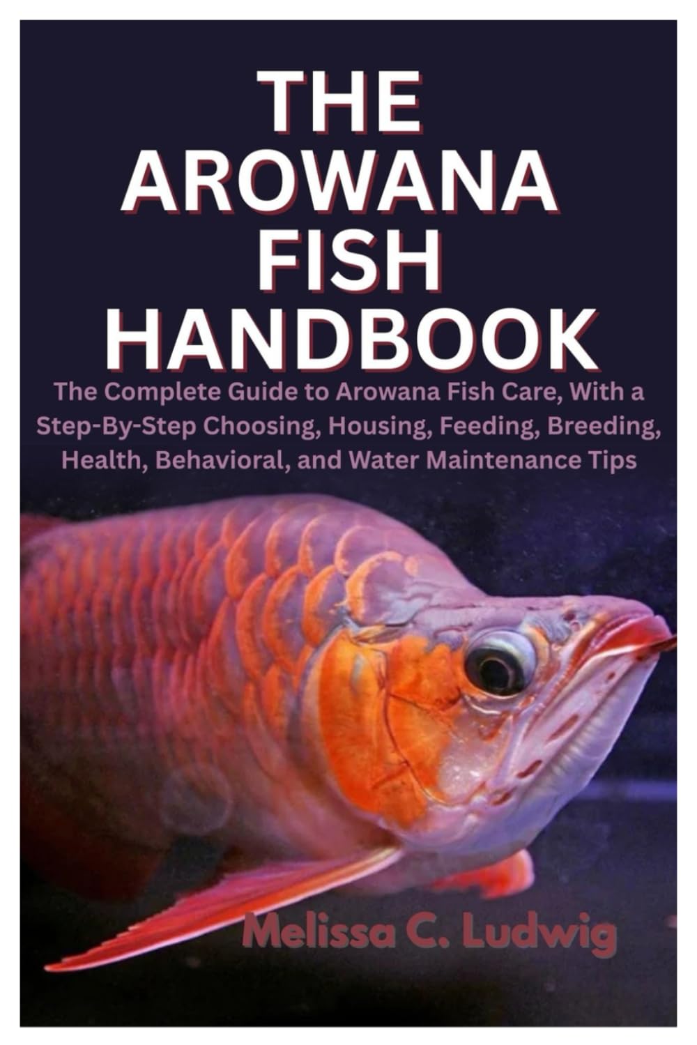 The Arowana Fish Handbook: The Complete Guide to Arowana Fish Care, With a Step-By-Step Choosing, Housing, Feeding, Breeding, Health, Behavioral, and Water Maintenance Tips