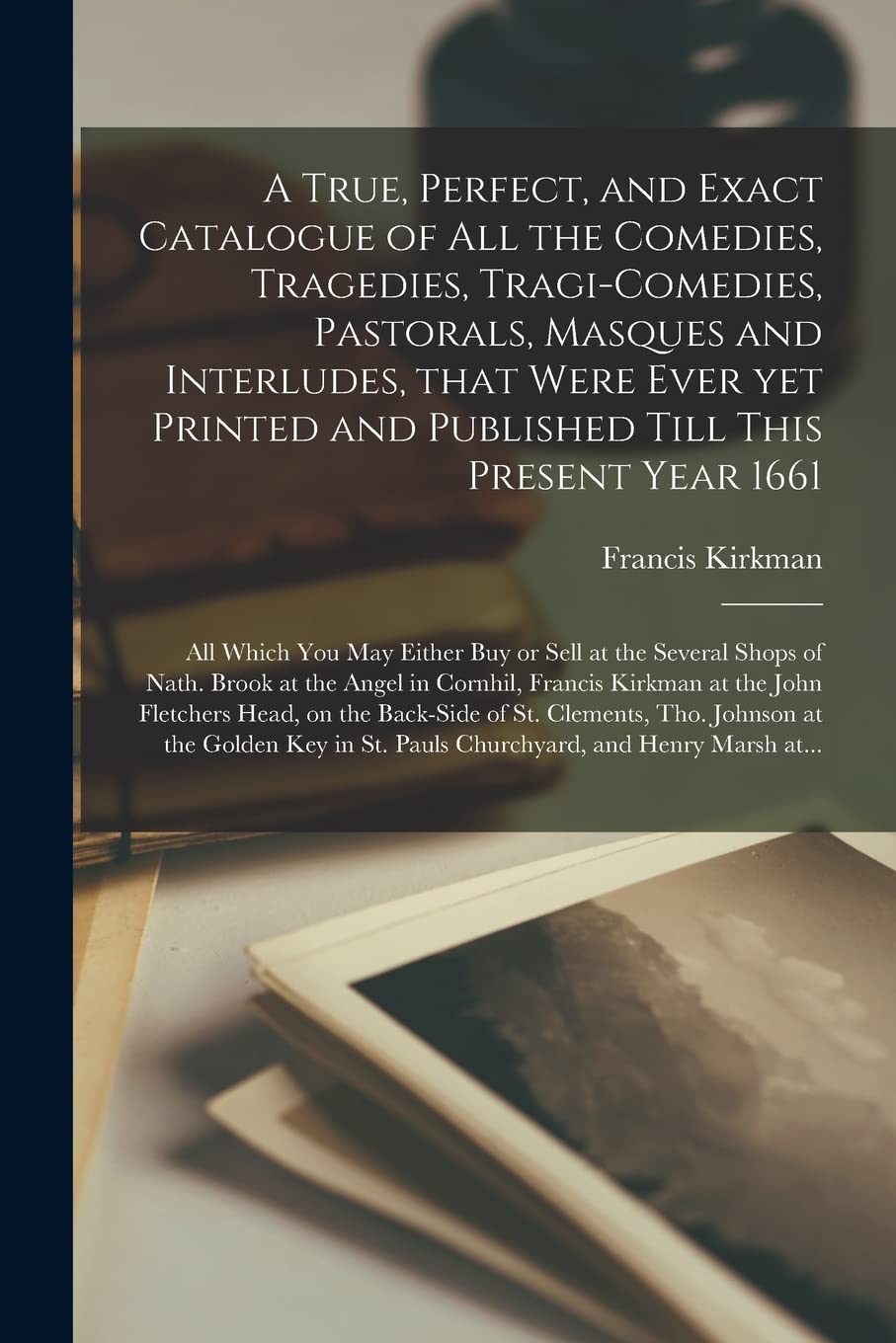 A True, Perfect, and Exact Catalogue of All the Comedies, Tragedies, Tragi-Comedies, Pastorals, Masques and Interludes, That Were Ever yet Printed and Published Till This Present Year 1661: All Which You May Either Buy or Sell at the Several Shops Of...