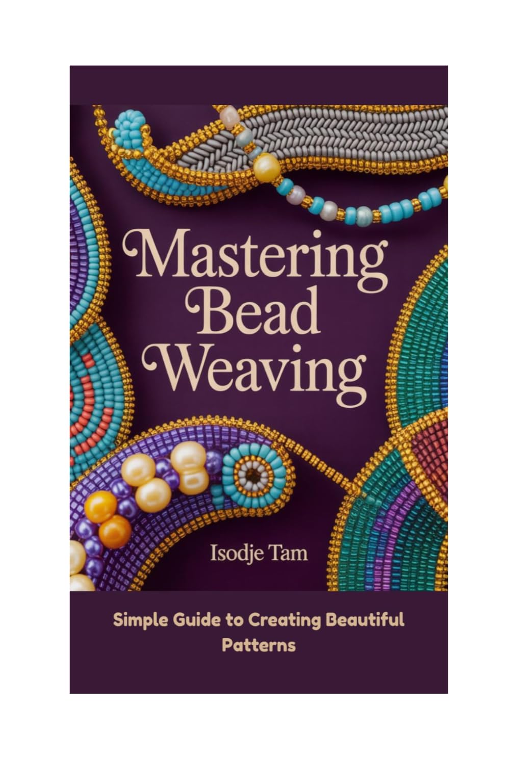 MASTERING BEAD WEAVING: Simple Guide to Creating Beautiful Patterns