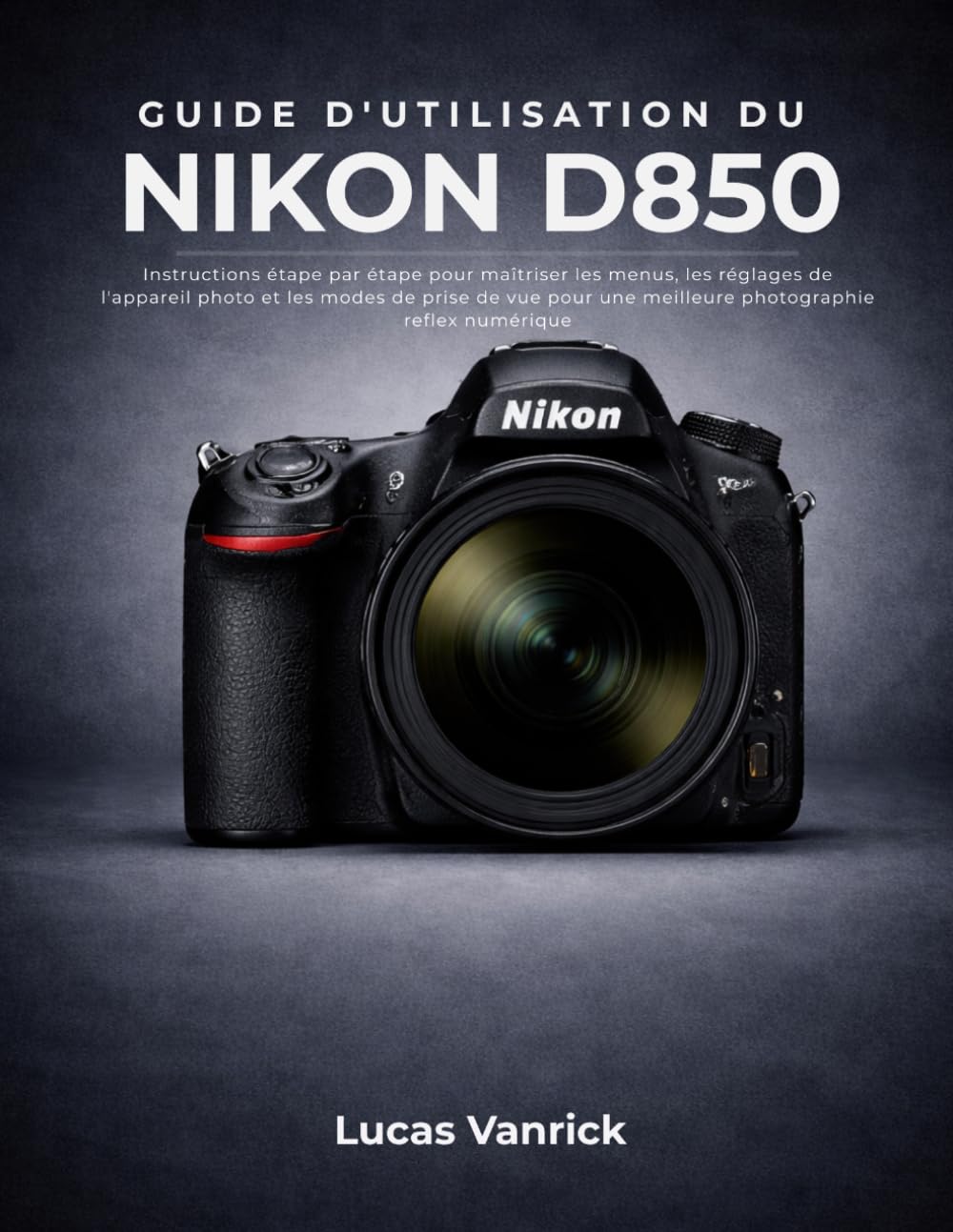 GUIDE D'UTILISATION DU NIKON D850: Instructions étape par étape pour maîtriser les menus, les réglages de l'appareil photo et les modes de prise de vue pour une meilleure photographie reflex numérique