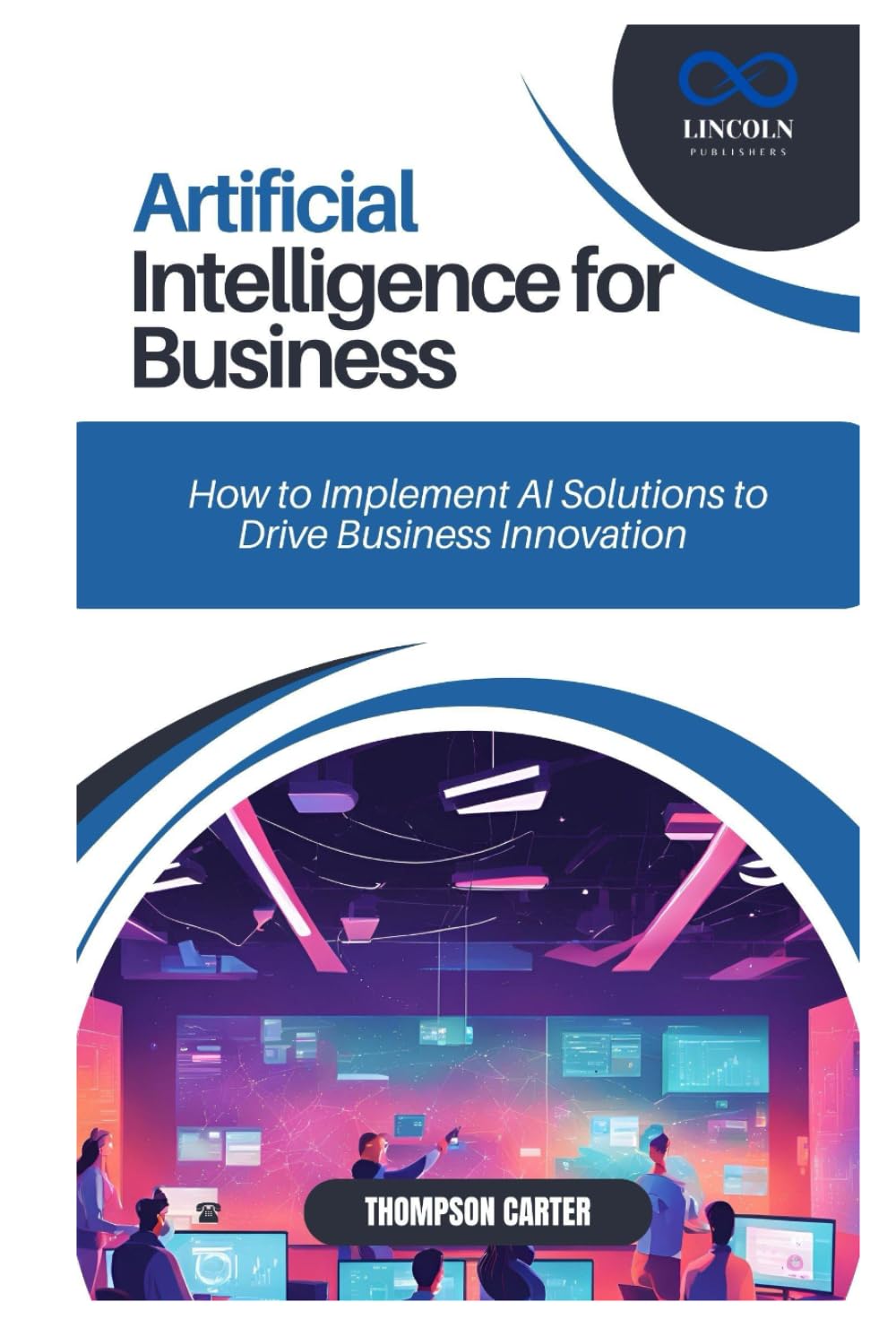 ARTIFICIAL INTELLIGENCE FOR BUSINESS: How to Implement AI Solutions to Drive Business Innovation