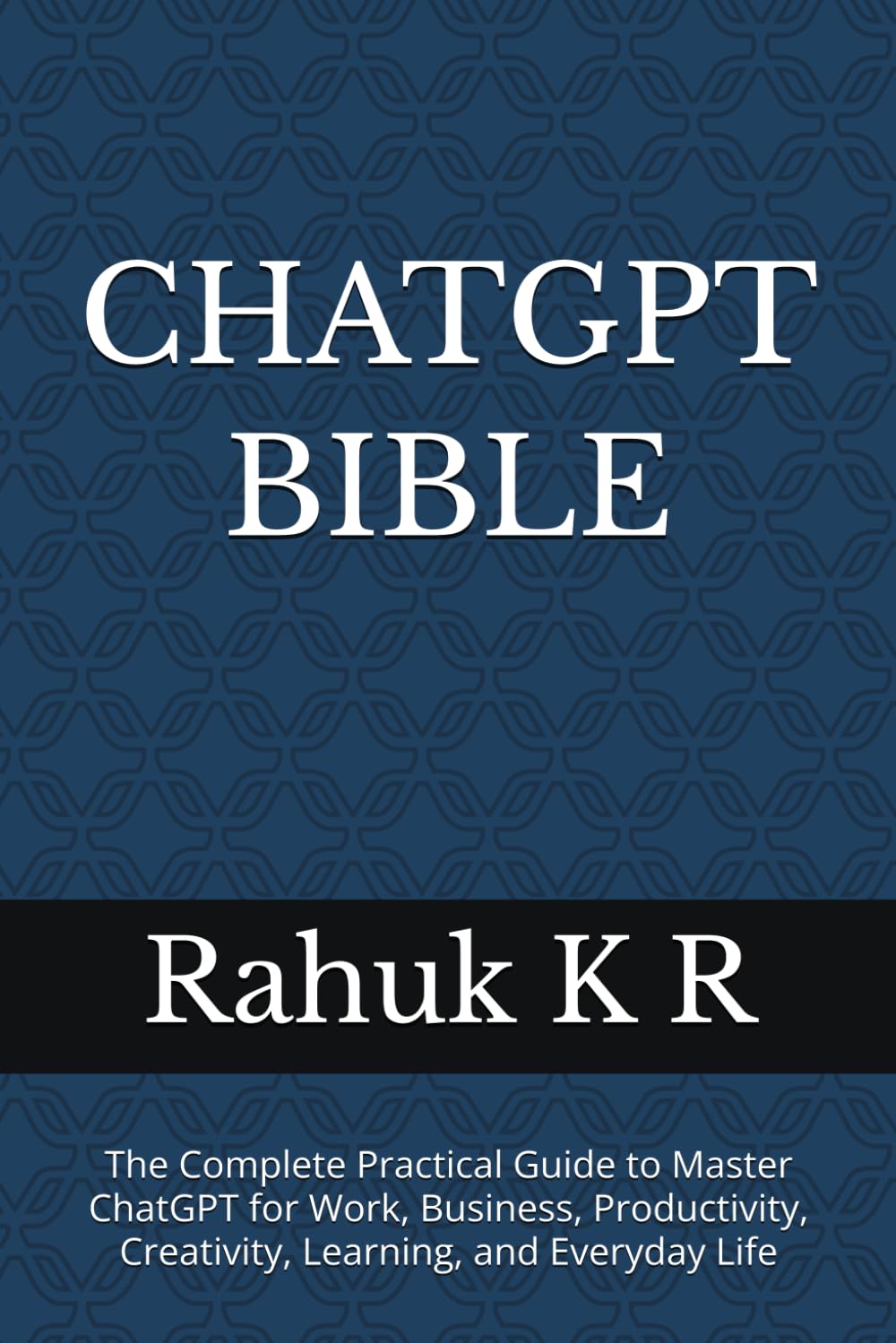 CHATGPT BIBLE: The Complete Practical Guide to Master ChatGPT for Work, Business, Productivity, Creativity, Learning, and Everyday Life