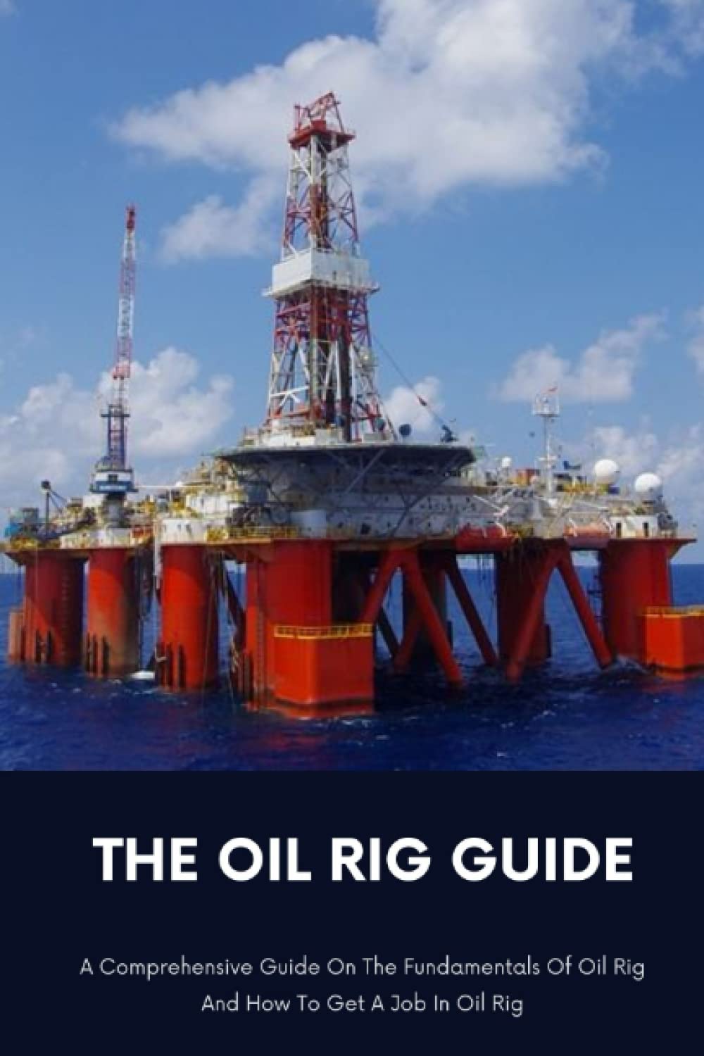 The Oil Rig Guide: A Comprehensive Guide On The Fundamentals Of Oil Rig And How To Get A Job In Oil Rig