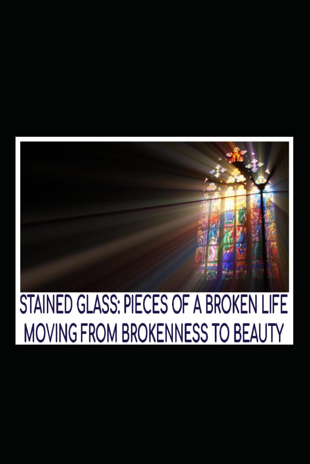 Stained Glass: Pieces of A Broken Life: Moving from Brokenness to Beauty