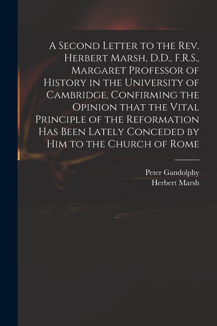 A Second Letter to the Rev. Herbert Marsh, D.D., F.R.S., Margaret Professor of History in the University of Cambridge, Confirming the Opinion That the Vital Principle of the Reformation Has Been La...