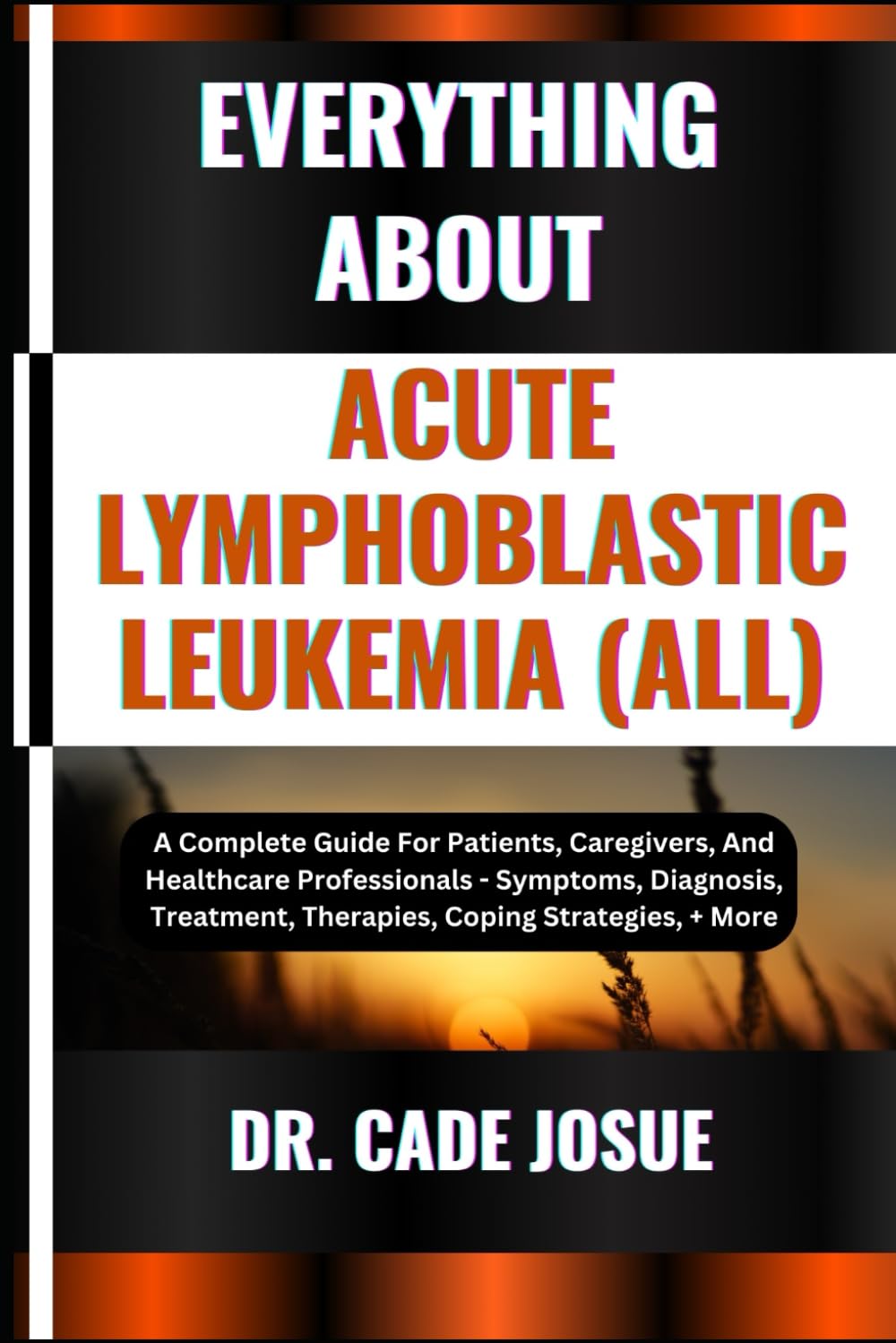 EVERYTHING ABOUT ACUTE LYMPHOBLASTIC LEUKEMIA (ALL): A Complete Guide For Patients, Caregivers, And Healthcare Professionals - Symptoms, Diagnosis, Treatment, Therapies, Coping Strategies, + More