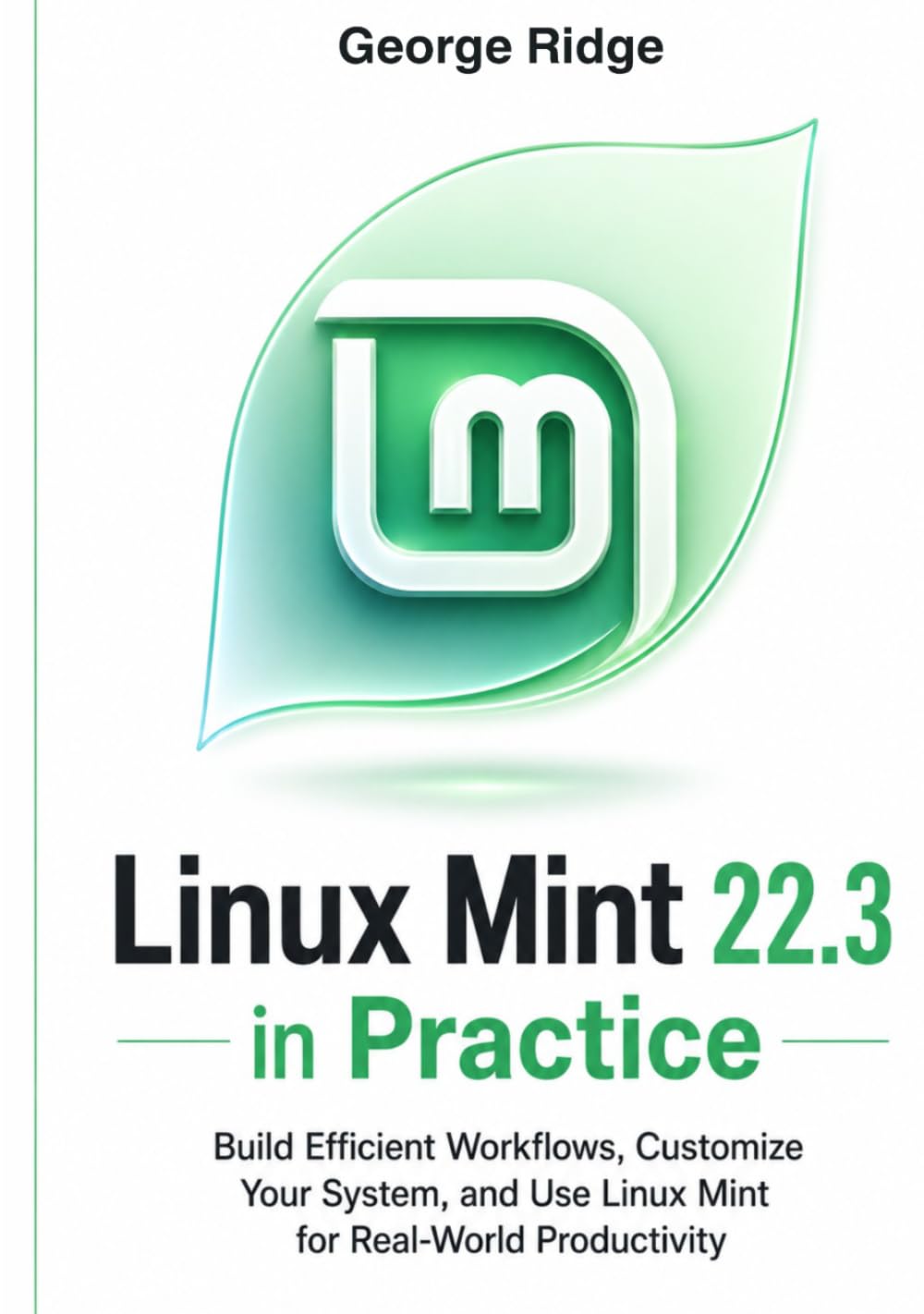 Linux Mint 22.3 in Practice: Build Efficient Workflows, Customize Your System, and Use Linux Mint for Real-World Productivity (Linux Mint 22.3 Complete Mastery Series)