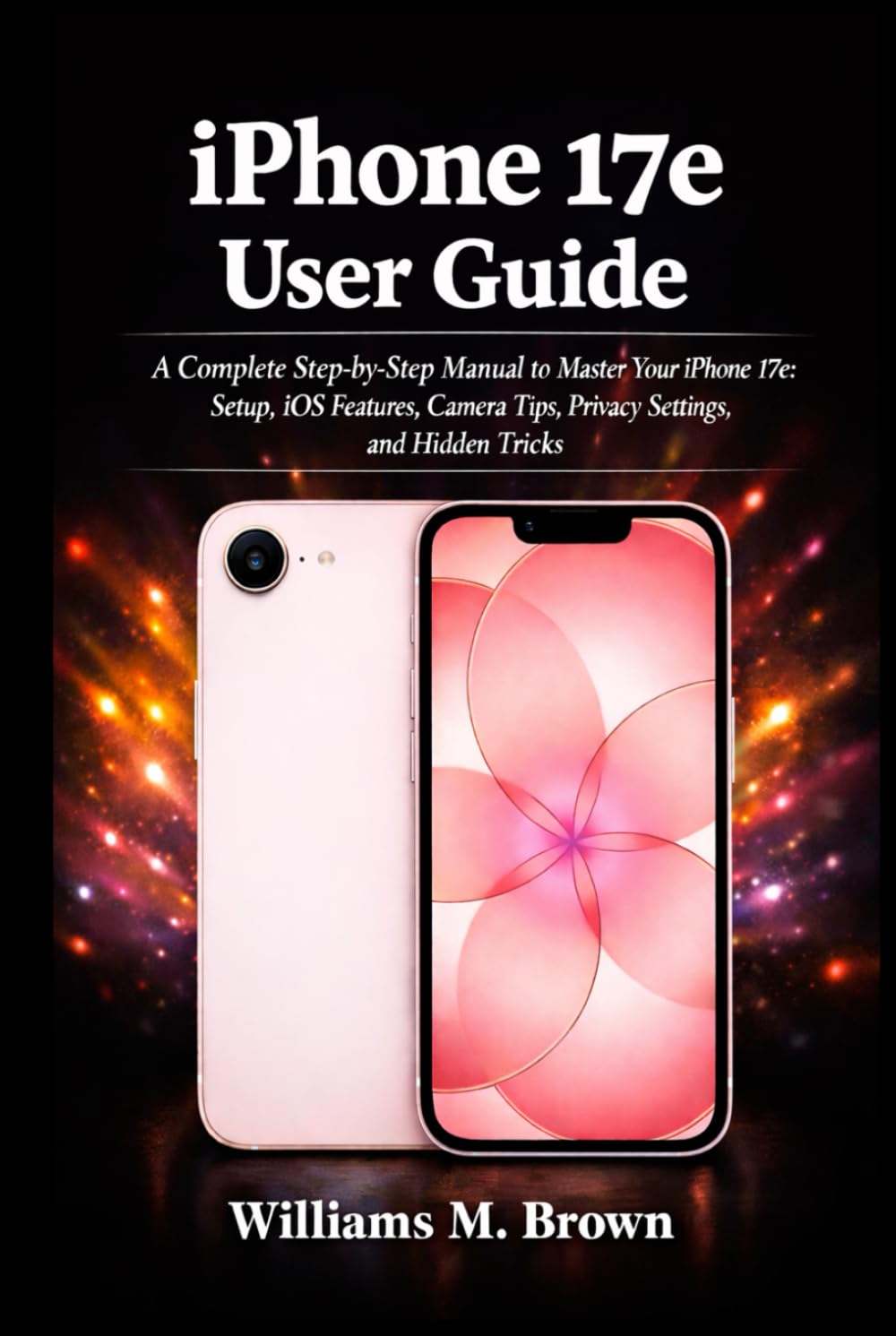 iPhone 17e User Guide: A Complete Step-by-Step Manual to Master Your iPhone 17e: Setup, iOS Features, Camera Tips, Privacy Settings, and Hidden Tricks