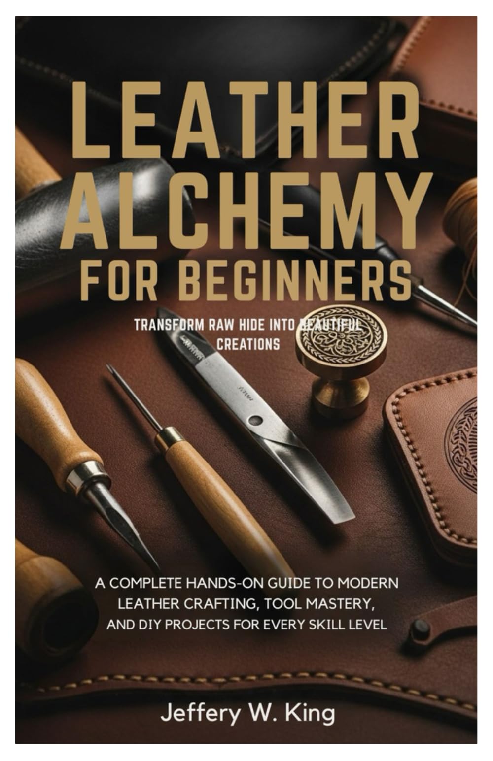 Leather Alchemy for Beginners Transform Raw Hide into Beautiful Creations:: A Complete Hands-On Guide to Modern Leather Crafting, Tool Mastery, and