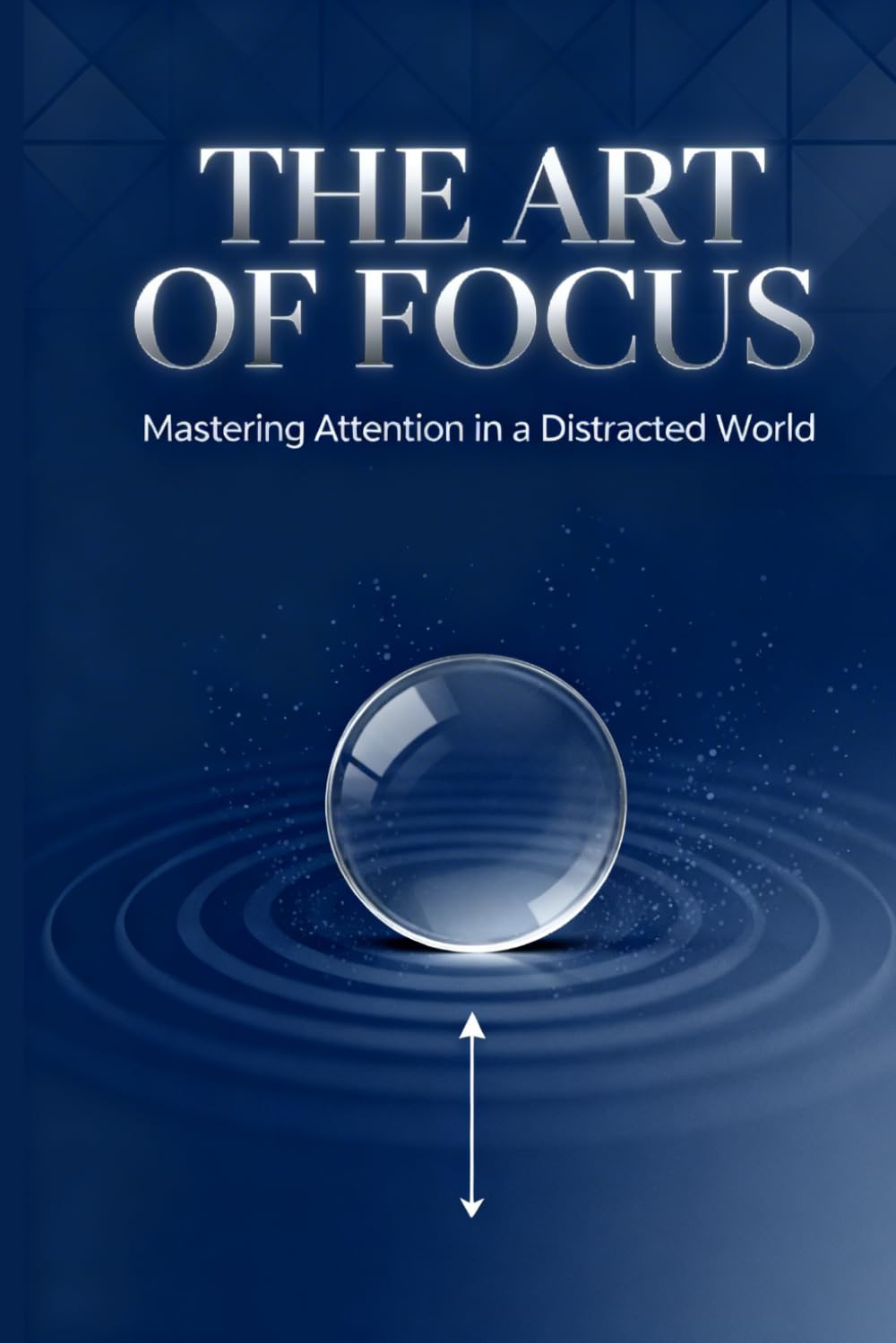 The Art of Focus: Mastering Attention in a Distracted World: Reclaim Your Time, Sharpen Your Mind, and Build a Life of Depth and Purpose