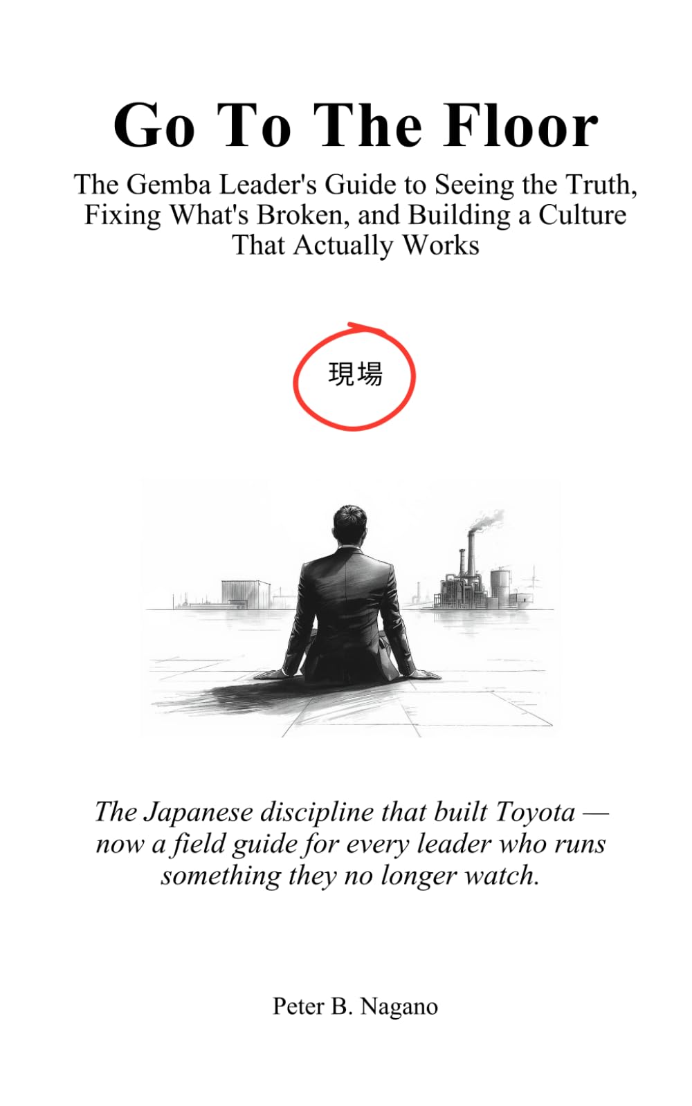 Go To The Floor: The Gemba Leader's Guide to Seeing the Truth, Fixing What's Broken, and Building a Culture That Actually Works: The Japanese discipline that built Toyota