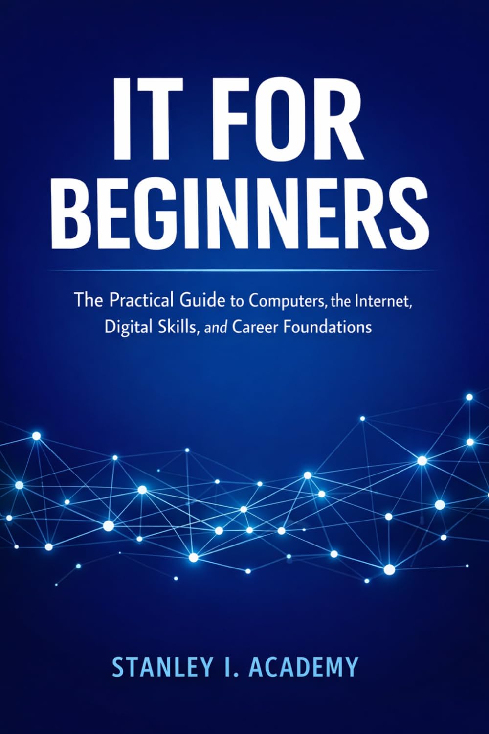 IT FOR BEGINNERS: The Practical Guide to Computers, the Internet, Digital Skills, and Career Foundations