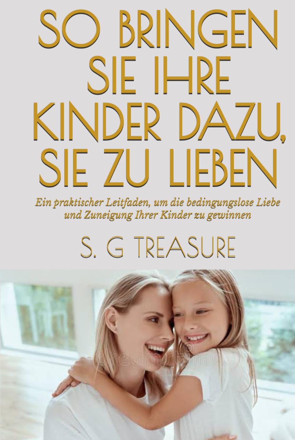 SO BRINGEN SIE IHRE KINDER DAZU, SIE ZU LIEBEN: Ein praktischer Leitfaden, um die bedingungslose Liebe und Zuneigung Ihrer Kinder zu gewinnen (S. G TREASURE'S PARENTING BOOKSTORE)