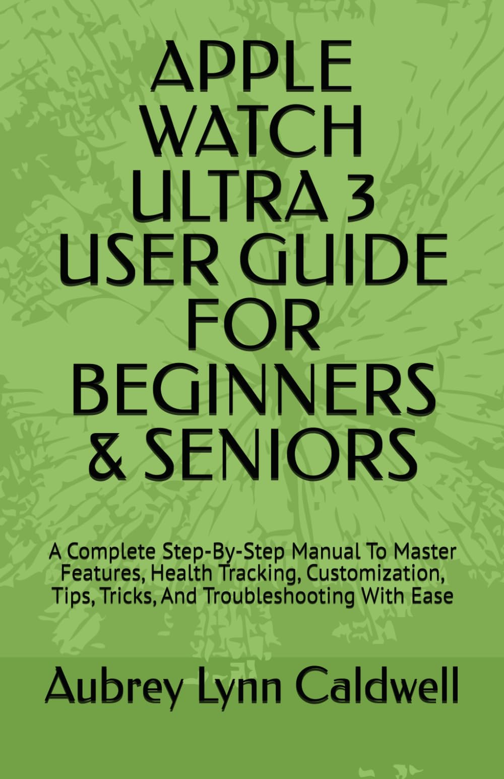 APPLE WATCH ULTRA 3 USER GUIDE FOR BEGINNERS & SENIORS: A Complete Step-By-Step Manual To Master Features, Health Tracking, Customization, Tips, Tricks, And Troubleshooting With Ease
