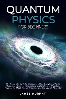Quantum Physics for Beginners The Complete Guide to Discovering How Everything Works Through an Easy-to-Understand Explanation of Quantum Physics, the Most-Known Theories & The Law of Attraction