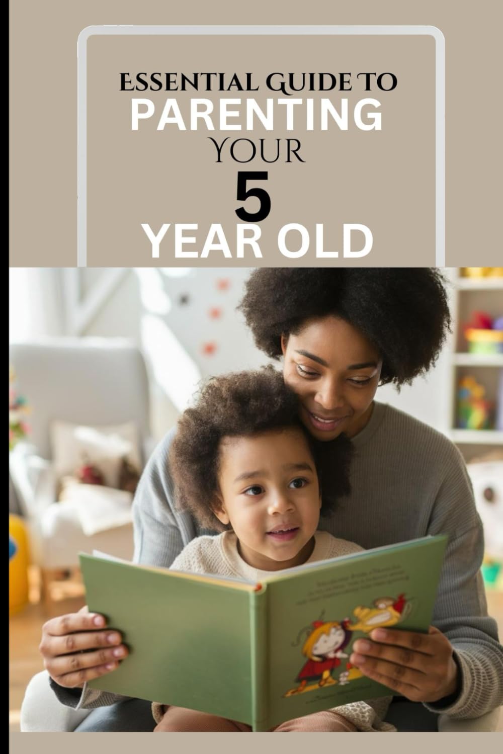 ESSENTIAL GUIDE TO PARENTING YOUR 5 YEAR OLD: A Responsive Parent's Survival Guide To A Calm, Effective And Happy Time Against Reactive Parenting In The Milestone Age Of 5.
