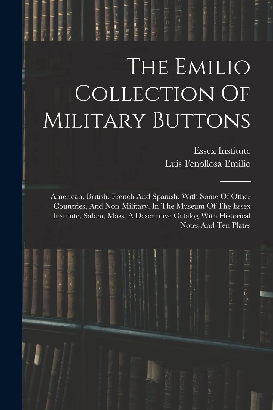 The Emilio Collection Of Military Buttons: American, British, French And Spanish, With Some Of Other Countries, And Non-military, In The Museum Of The ... Catalog With Historical Notes And Ten Plates