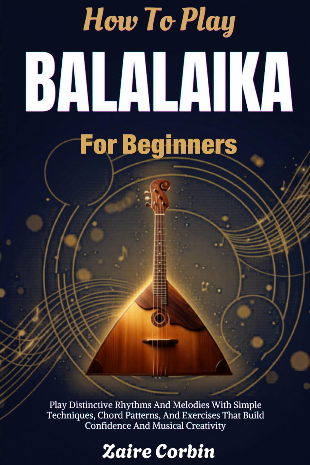 How To Play Balalaika For Beginners: Play Distinctive Rhythms And Melodies With Simple Techniques, Chord Patterns, And Exercises That Build Confidence And Musical Creativity