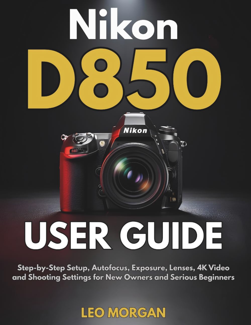 Nikon D850 User Guide: Step-by-Step Setup, Autofocus, Exposure, Lenses, 4K Video and Shooting Settings for New Owners and Serious Beginners