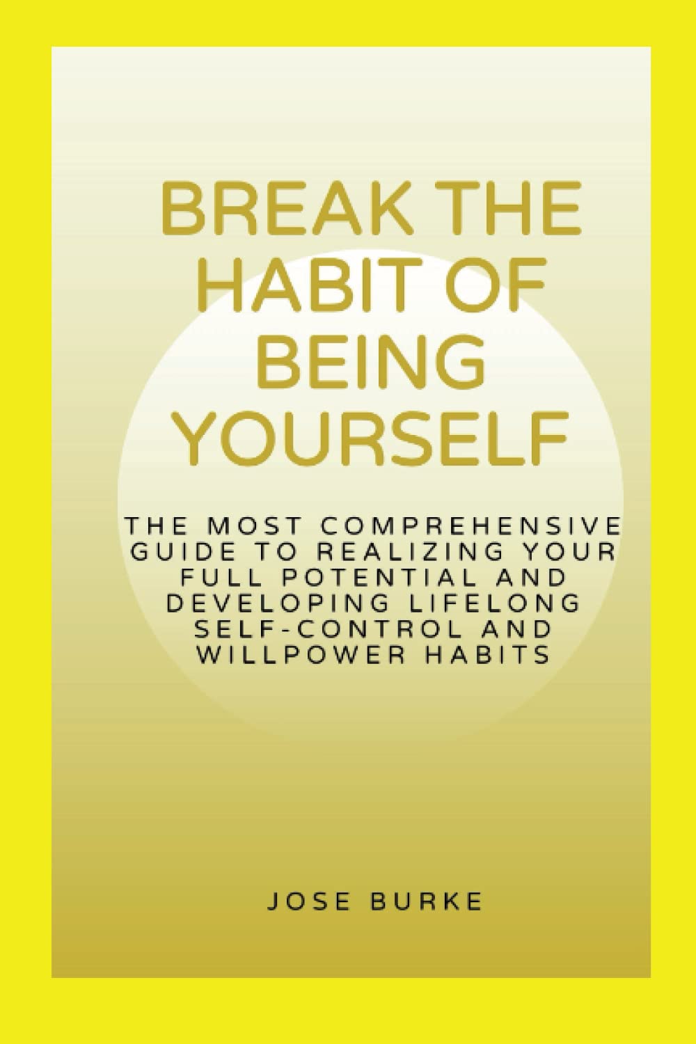 BREAK THE HABIT OF BEING YOURSELF: The most comprehensive guide to realizing your full potential and developing lifelong self-control and willpower habits (How to make a better living)