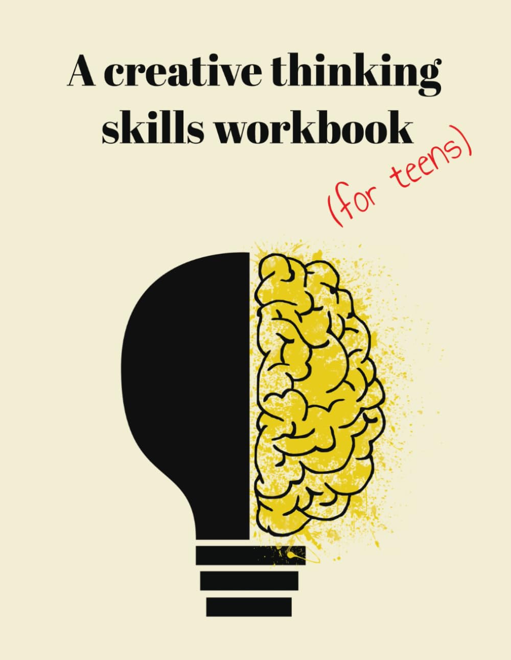 A Creative Thinking Skills Workbook (For Teens): Think Imaginatively. Explore Boldly. Create What Doesn’t Yet Exist.