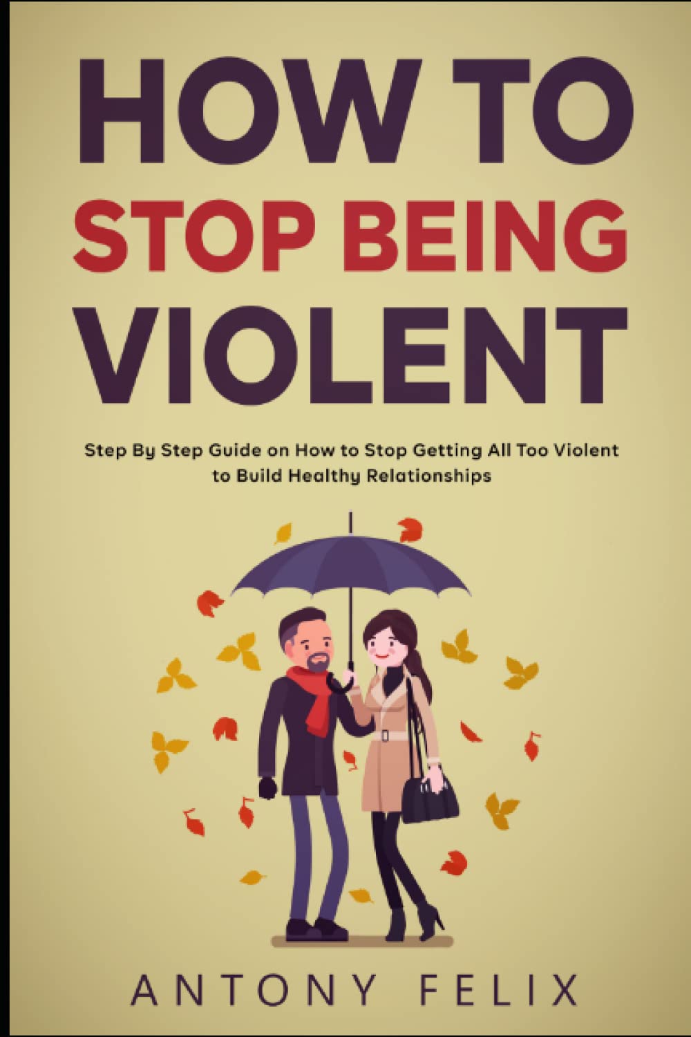 How To Stop Being Violent: Step By Step Guide on How to Stop Getting All Too Violent to Build Healthy Relationships (Transform yourself)
