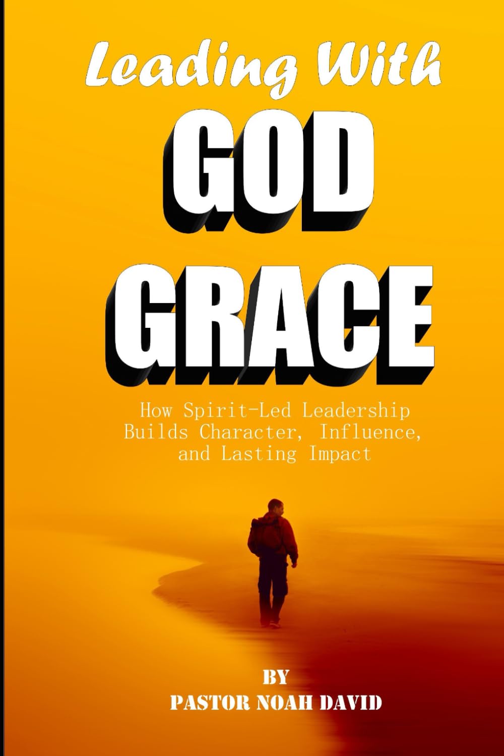 Leading With God Grace: How Spirit Led Leadership Builds Character, Influence and Lasting Impact