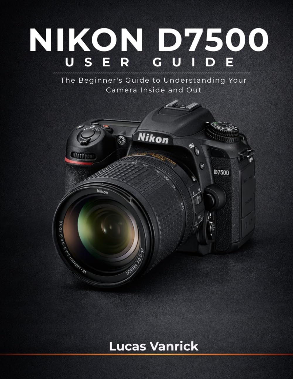 NIKON D7500 USER GUIDE: The Beginner's Guide to Understanding Your Camera Inside and Out