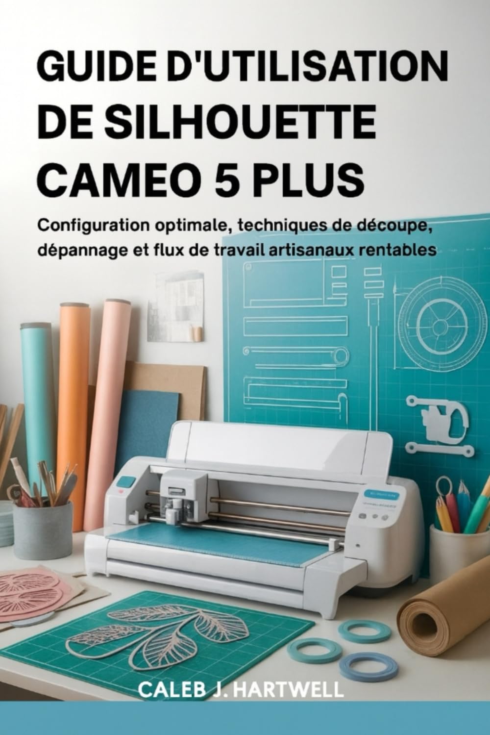 GUIDE D’UTILISATION DE SILHOUETTE CAMEO 5 PLUS: Configuration optimale, techniques de découpe, dépannage et flux de travail artisanaux rentables (Caleb J. Hartwell's Complete User Guide Collection)