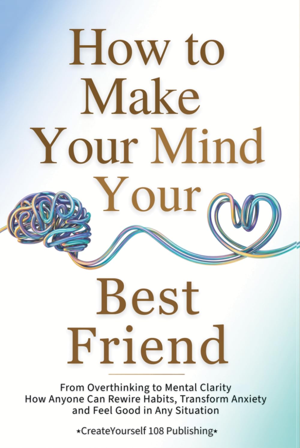How To Make Your Mind Your Best Friend: From Overthinking to Mental Clarity—How Anyone Can Rewire Habits, Transform Anxiety and Feel Good in Any Situation