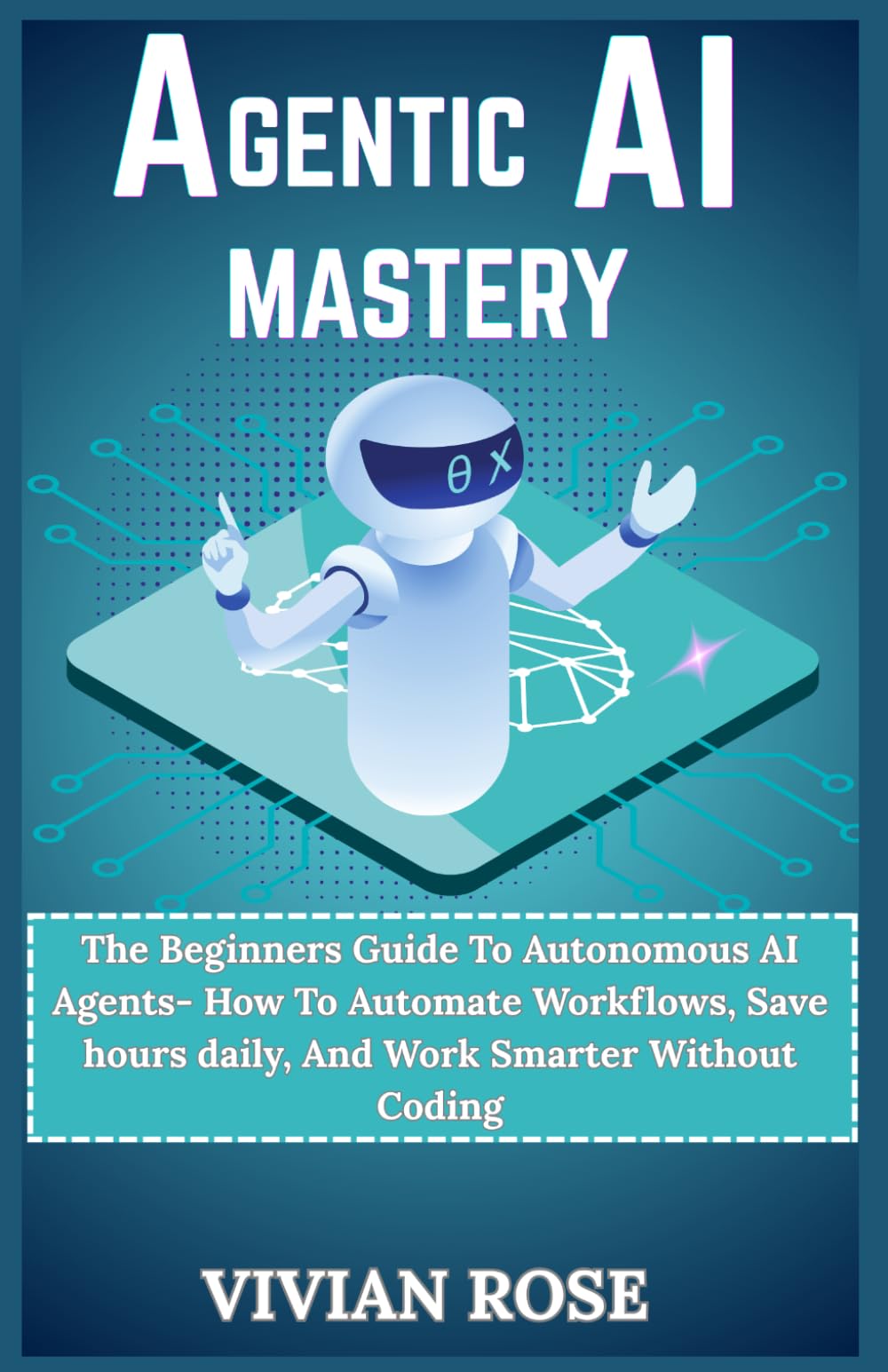 Agentic AI Mastery: The Beginners Guide To Autonomous AI Agents - How To Automate workflows, save hours daily, and work smarter without coding