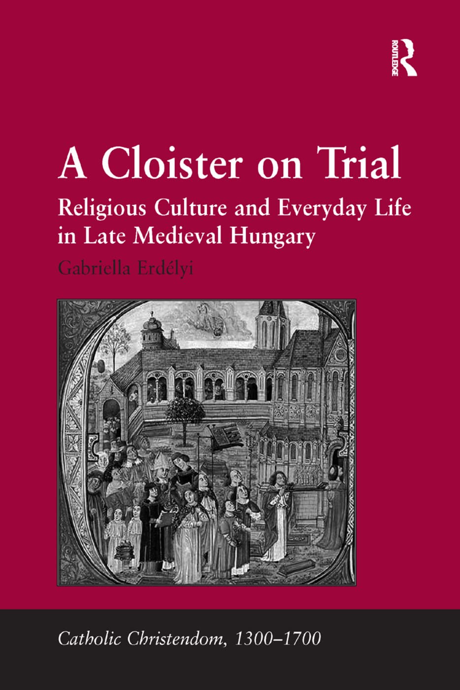 A Cloister on Trial: Religious Culture and Everyday Life in Late Medieval Hungary (Catholic Christendom, 1300-1700)