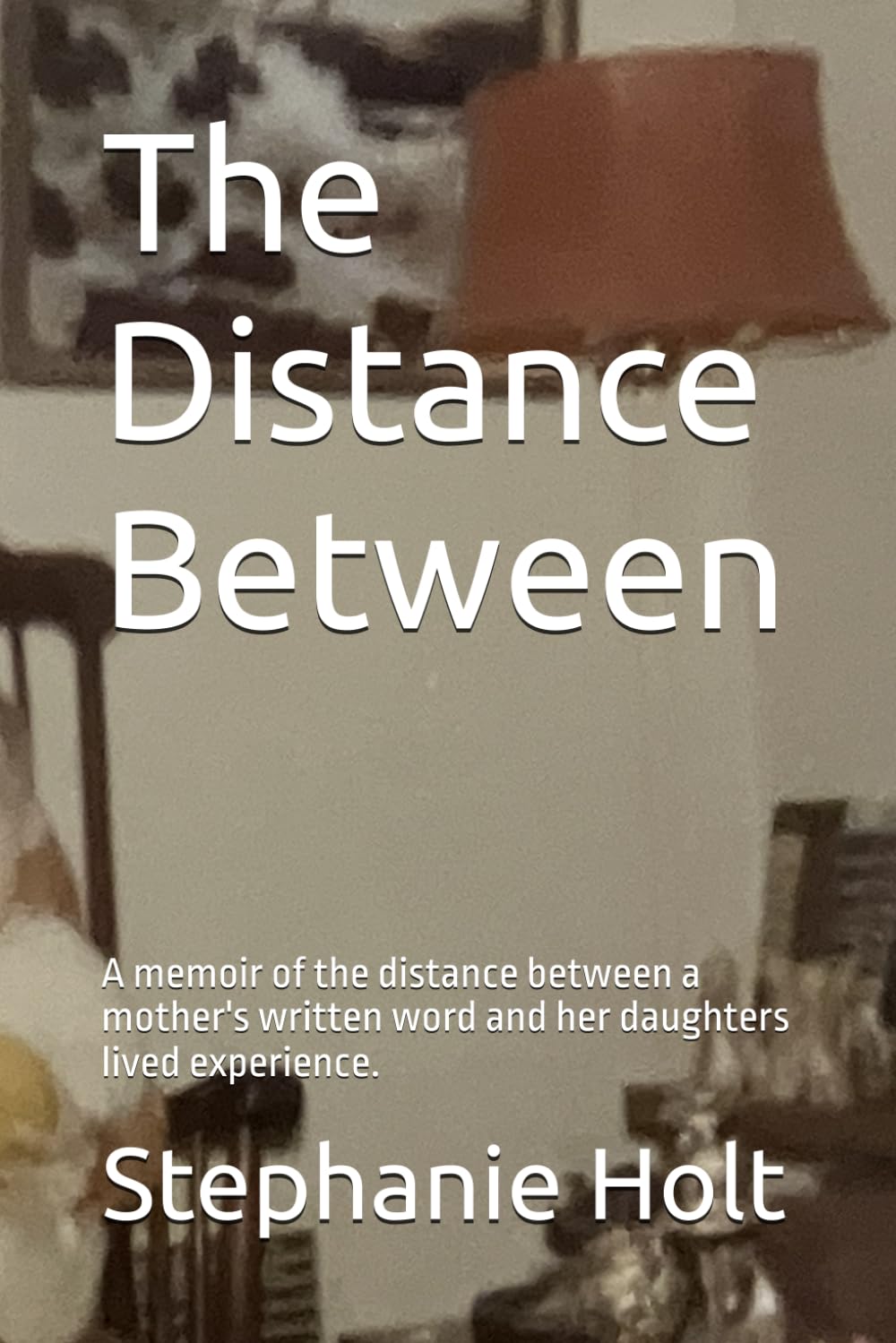The Distance Between: A memoir of the distance between a mother's written word and her daughters lived experience.