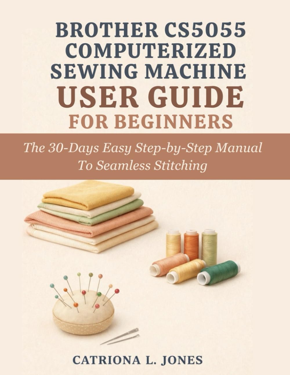 BROTHER CS5055 COMPUTERIZED SEWING MACHINE USER GUIDE FOR BEGINNERS: The 30 Days Easy Step-by-Step Manual to Seamless Stitching