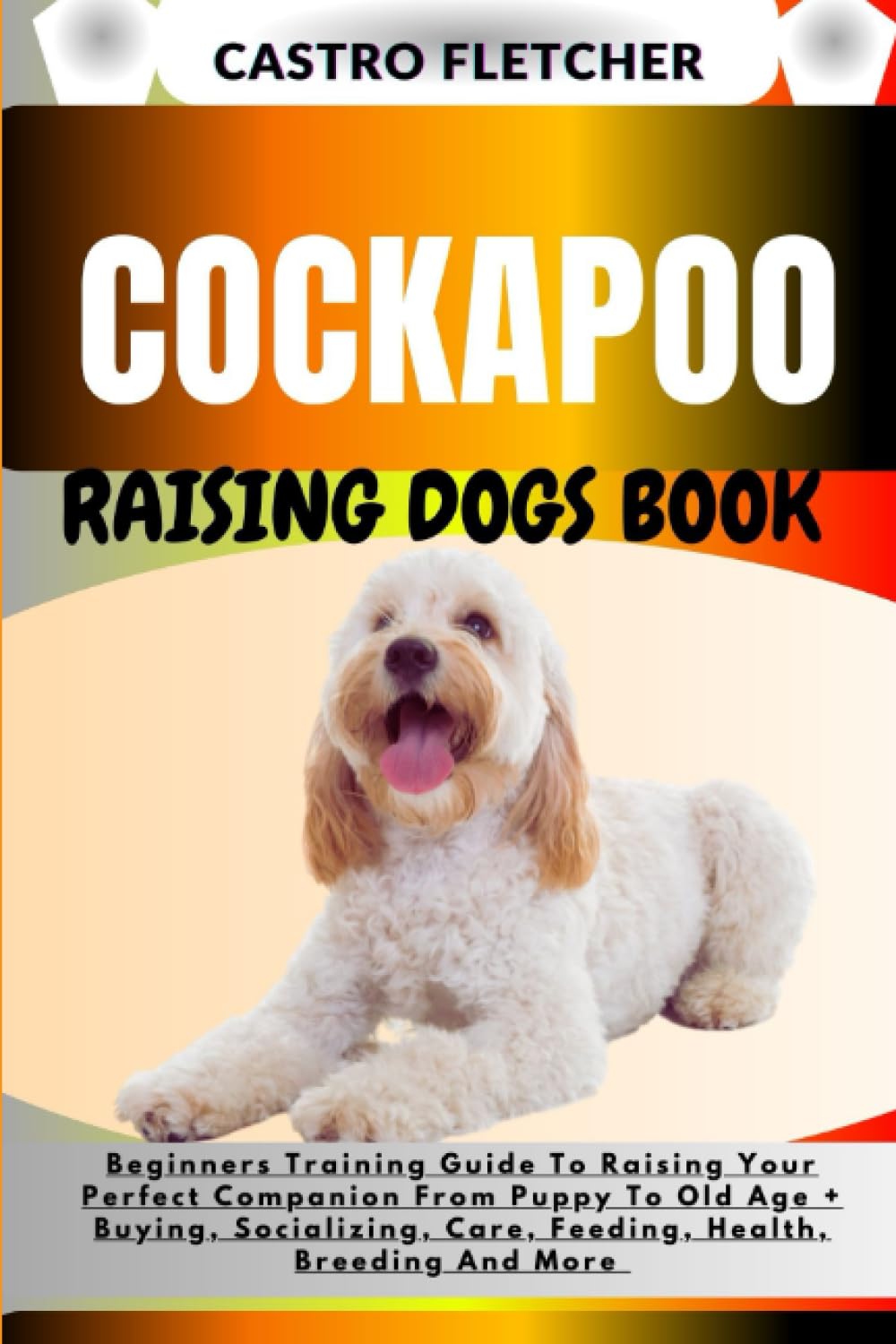 COCKAPOO RAISING DOGS BOOK: Beginners Training Guide To Raising Your Perfect Companion From Puppy To Old Age + Buying, Socializing, Care, Feeding, Health, Breeding And More