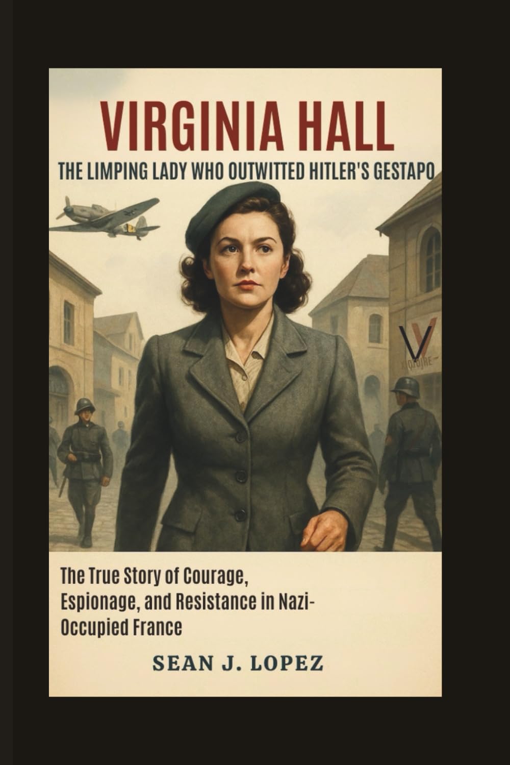 Virginia Hall: The Limping Lady Who Outwitted Hitler’s Gestapo: The True Story of Courage, Espionage, and Resistance in Nazi-Occupied France