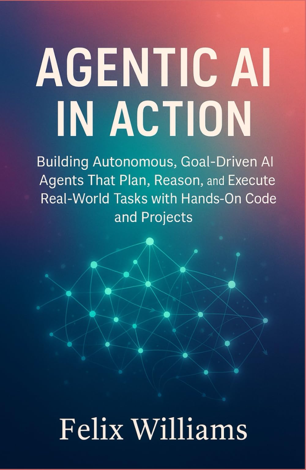 Agentic Ai In Action: Building Autonomous, Goal-Driven AI Agents That Plan, Reason, and Execute Real-World Tasks with Hands-On Code and Projects