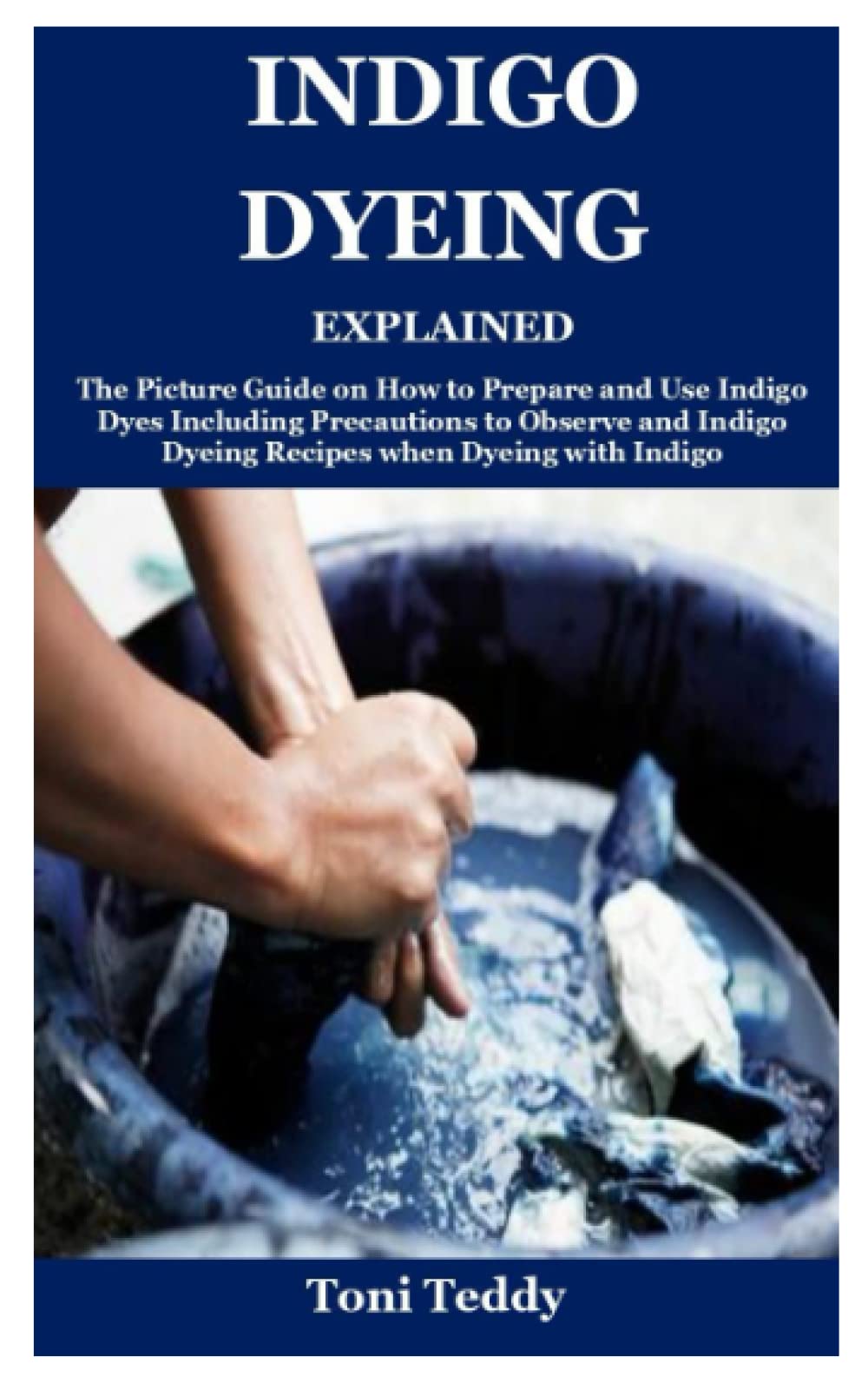 Indigo Dyeing Explained: The Picture Guide on How to Prepare and Use Indigo Dyes Including Precautions to Observe and Indigo Dyeing Recipes when Dyeing with Indigo