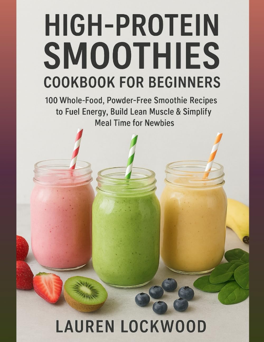 High-Protein Smoothies Cookbook for Beginners: 100 Whole-Food, Powder-Free Smoothie Recipes to Fuel Energy, Build Lean Muscle & Simplify Meal Time for Newbies