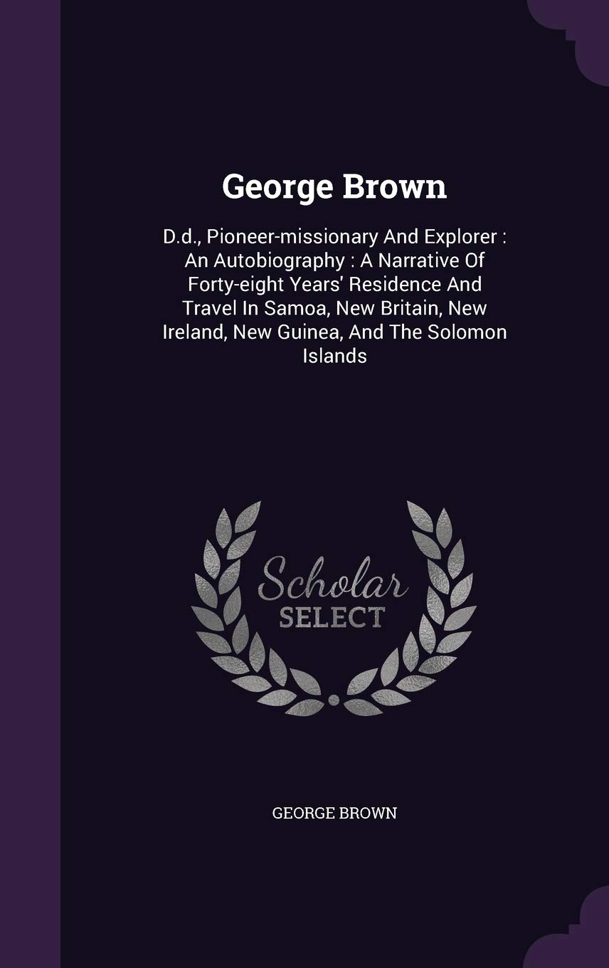 George Brown: D.d., Pioneer-missionary And Explorer: An Autobiography: A Narrative Of Forty-eight Years' Residence And Travel In Samoa, New Britain, New Ireland, New Guinea, And The Solomon Islands