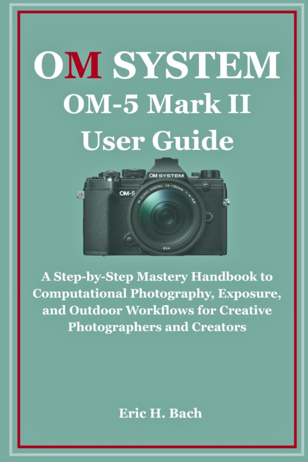 OM System OM-5 Mark II User Guide: A Step-by-Step Mastery Handbook to Computational Photography, Exposure, and Outdoor Workflows for Creative Photographers and Creators