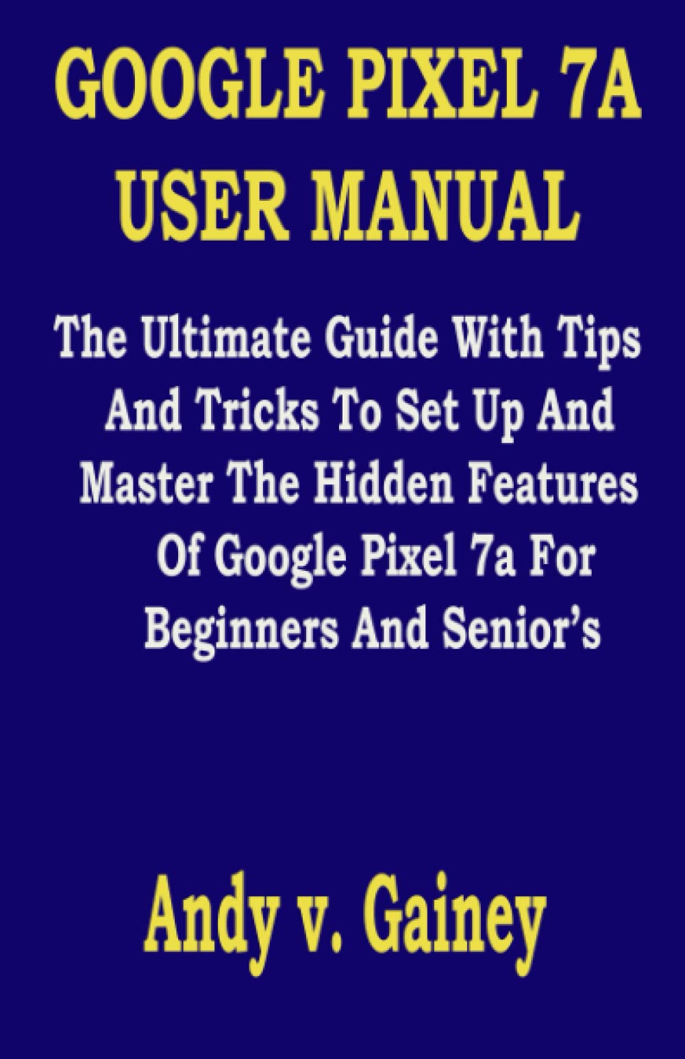 GOOGLE PIXEL 7A USER MANUAL: The Ultimate Guide With Tips And Tricks To Set Up And Master The Hidden Features Of Google Pixel 7a For Beginners And Senior’s
