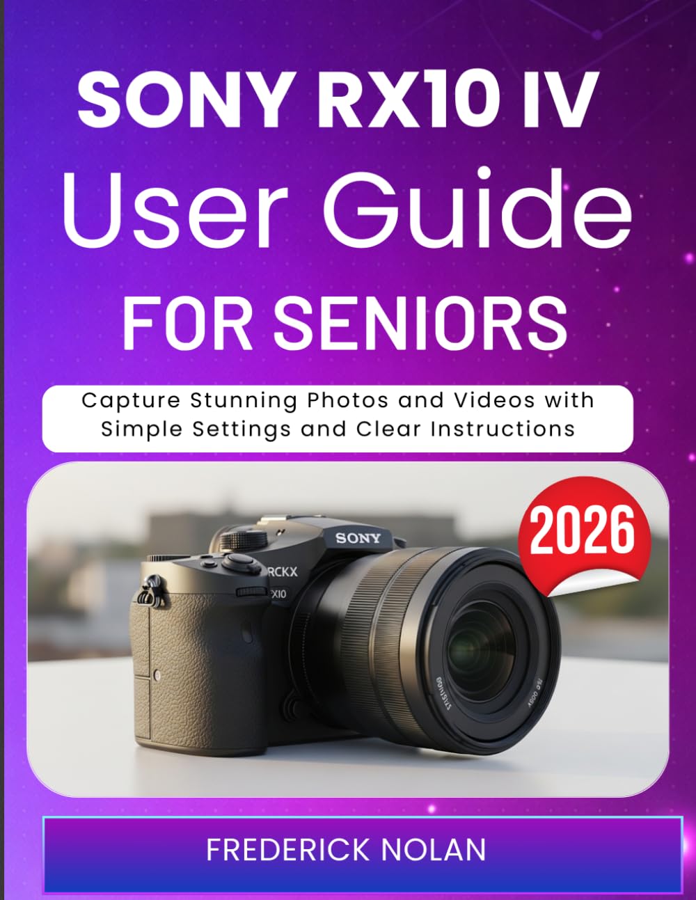 SONY RX10 IV USER GUIDE FOR SENIORS 2026: Capture Stunning Photos and Videos with Simple Settings and Clear Instructions