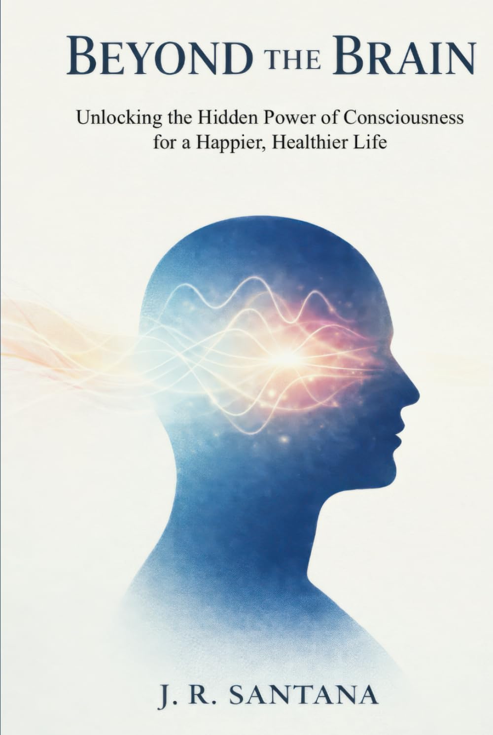 BEYOND THE BRAIN: Unlocking the Hidden Power of Consciousness for a Happier, Healthier Life
