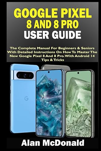 GOOGLE PIXEL 8 AND 8 PRO USER GUIDE: The Complete Manual For Beginners &amp; Seniors With Detailed Instructions On How To Master The New Google Pixel 8 And 8 Pro. With Android 14 Tips &amp; Tricks