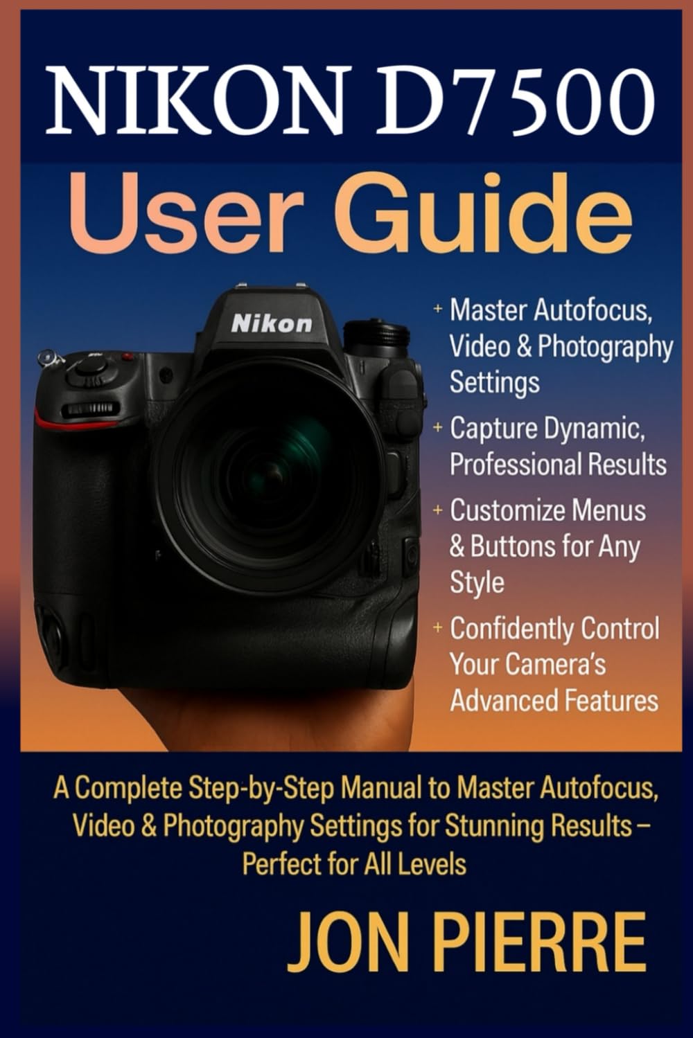 Nikon D7500 User Guide: A Complete Step-by-Step Manual to Master Autofocus, Video & Photography Settings for Stunning Results — Perfect for All Levels